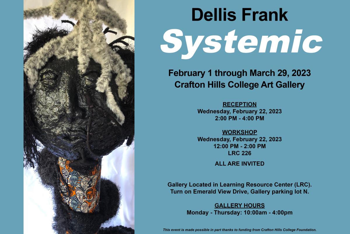 Della Frank. Systemic. February 3 - March 29, 2023. Crafton Hills College Art Gallery. Reception February 22 2 p.m. - 4 p.m. Workshop February 22 Noon - 2 p.m. LRC 226. All are invited. Gallery located in Learning Resource Center (LRC). Turn on Emerald View Drive, Gallery parking Lot N. Gallery Hours: Monday - Thursday 10 a.m. - 4 p.m. This event is made possible in part thanks to funding from Crafton Hills College Foundaiton.