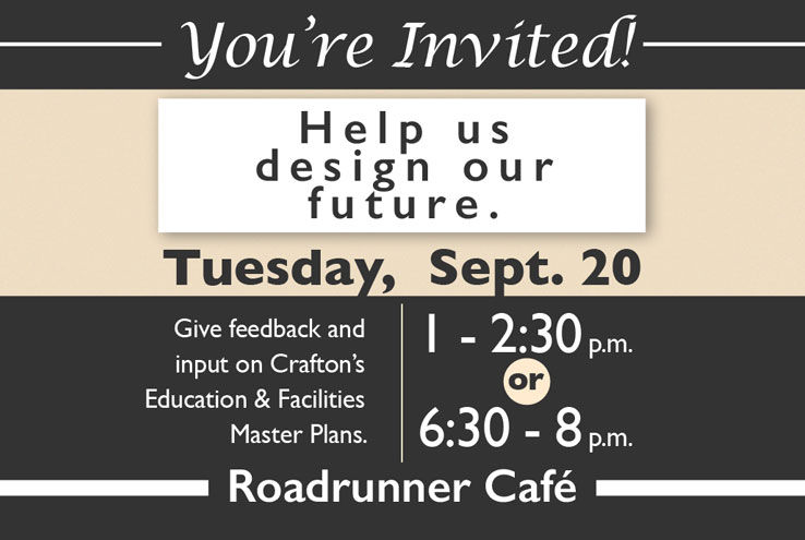 You're Invited!  Help us design our future.  Tuesday, Sept. 20.  Give feedback and input on Crafton's Education & Facilities Master Plans.  1-2:30 p.m. or 6:30-8 p.m. Roadrunner Cafe.