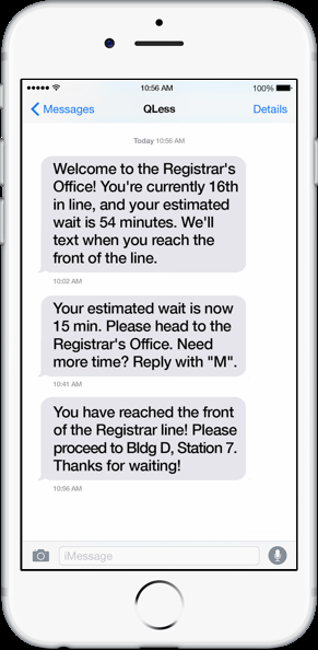 Smartphone displaying the following text: 10:02 a.m.: Welcome to the Registrar's Office!  You're currently 16th in line, and your estimated wait is 54 minutes.  We'll text when you reach the front of the line.  10:41 a.m.: Your estimated wait is now 15 min. Please head to the Registrar's Office.  Need more time?  Reply with "M".  10:56 a.m.: You have reached the front of the Registrar line! Please proceed to Bldg D, Station 7.  Thanks for waiting!